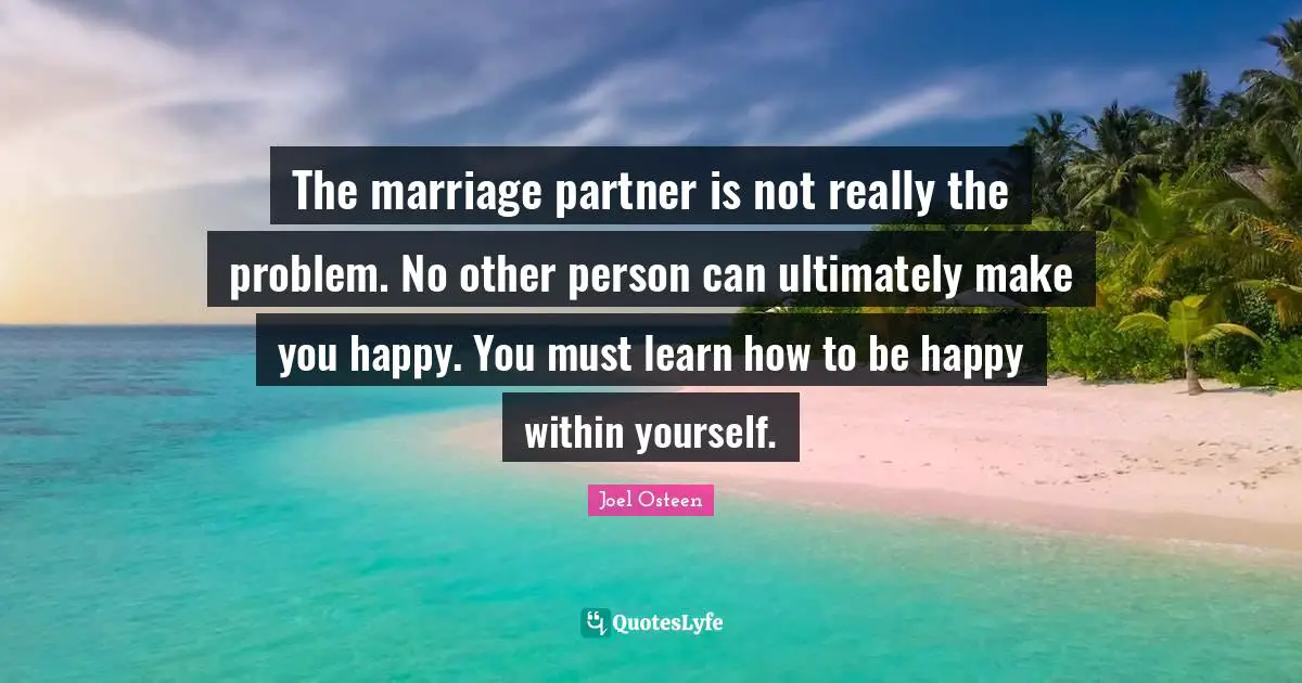 The marriage partner is not really the problem. No other person can ultimately make you happy. You must learn how to be happy within yourself.