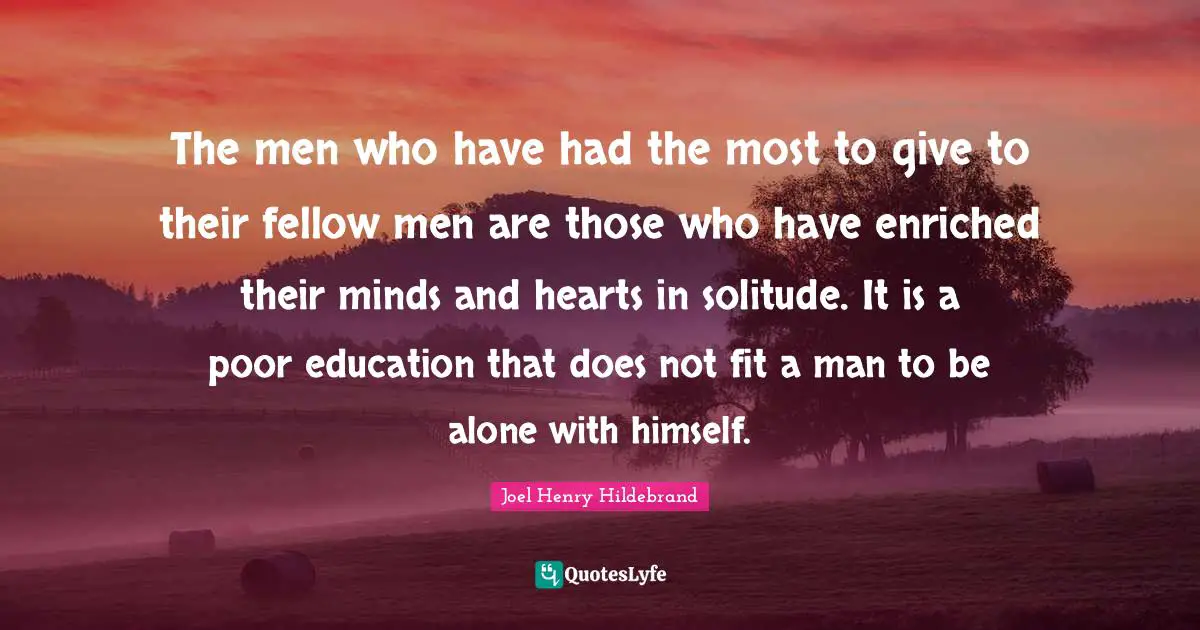 The men who have had the most to give to their fellow men are those who have enriched their minds and hearts in solitude. It is a poor education that does not fit a man to be alone with himself.