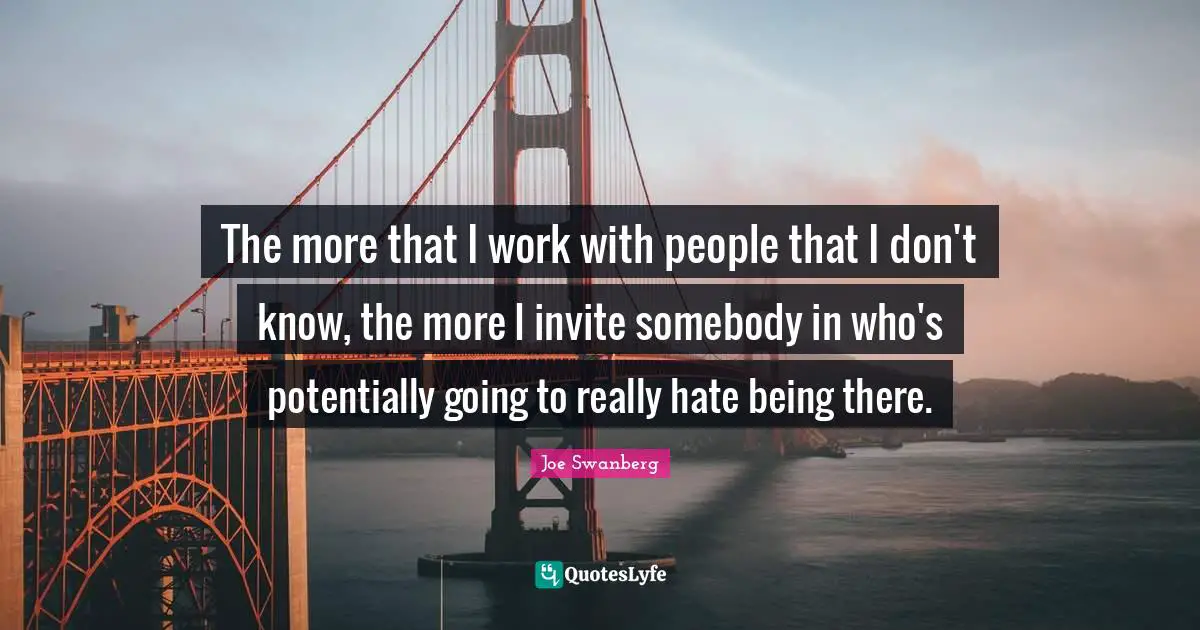 The more that I work with people that I don't know, the more I invite somebody in who's potentially going to really hate being there.