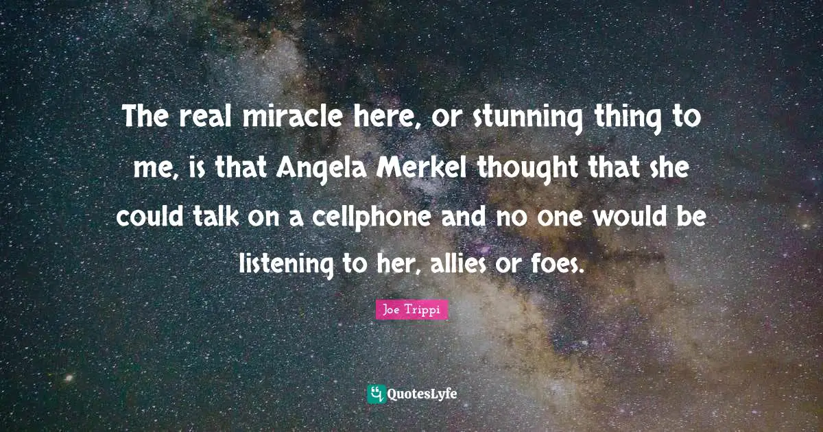 The real miracle here, or stunning thing to me, is that Angela Merkel thought that she could talk on a cellphone and no one would be listening to her, allies or foes.