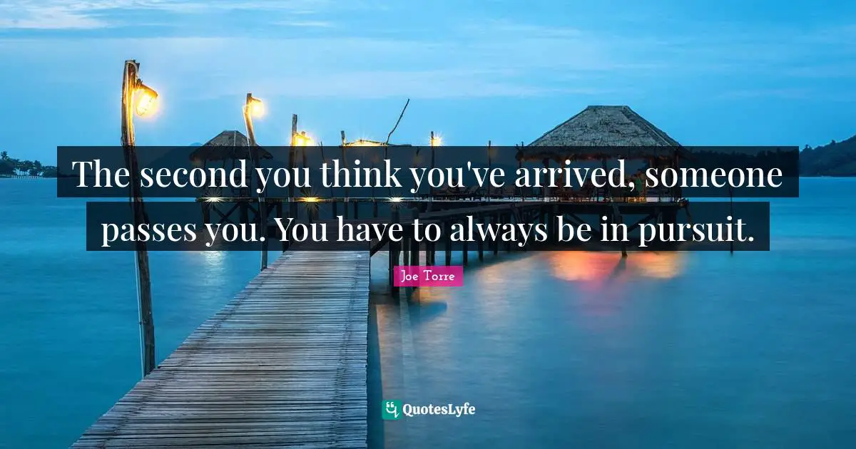 The second you think you've arrived, someone passes you. You have to always be in pursuit.