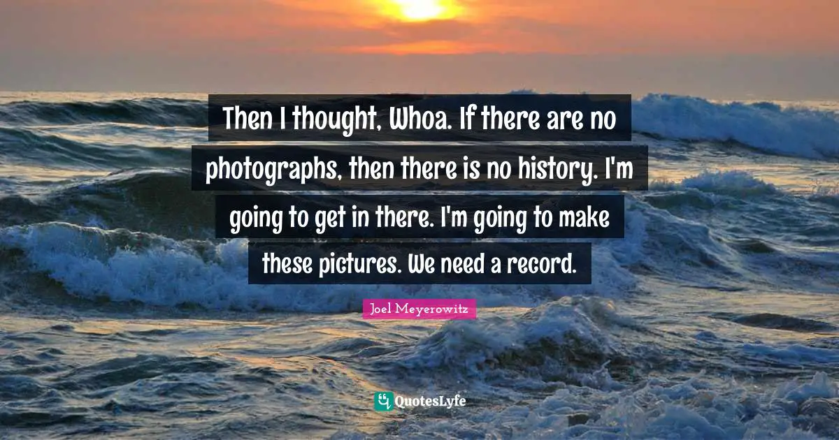 Then I thought, Whoa. If there are no photographs, then there is no history. I'm going to get in there. I'm going to make these pictures. We need a record.