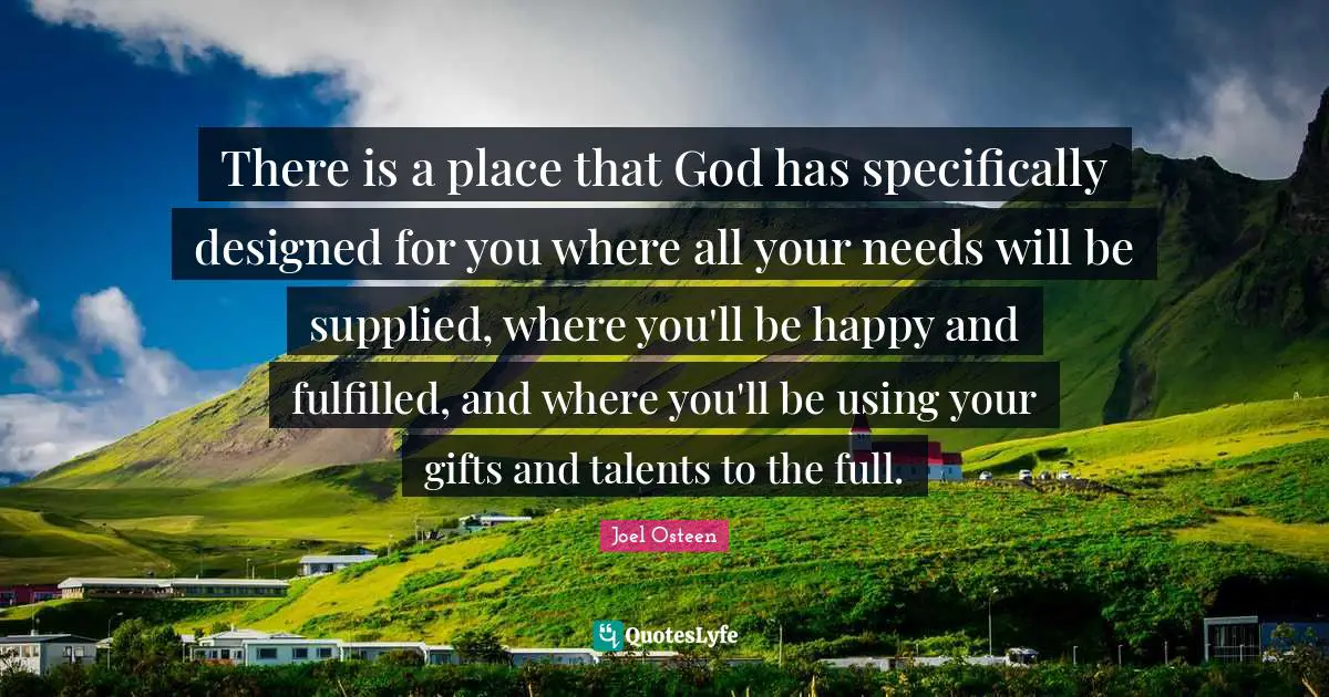 There is a place that God has specifically designed for you where all your needs will be supplied, where you'll be happy and fulfilled, and where you'll be using your gifts and talents to the full.
