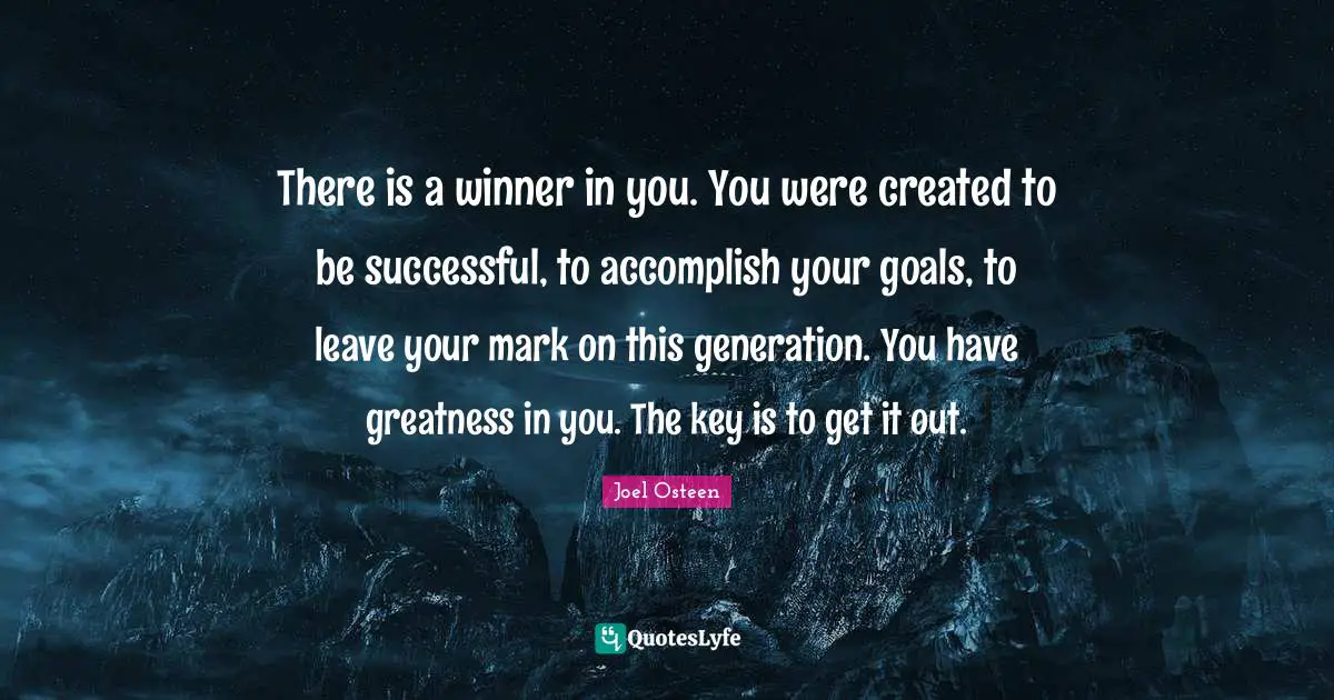 Joel Osteen Quotes: "There is a winner in you. You were created to be successful, to accomplish your goals, to leave your mark on this generation. You have greatness in you. The key is to get it out."