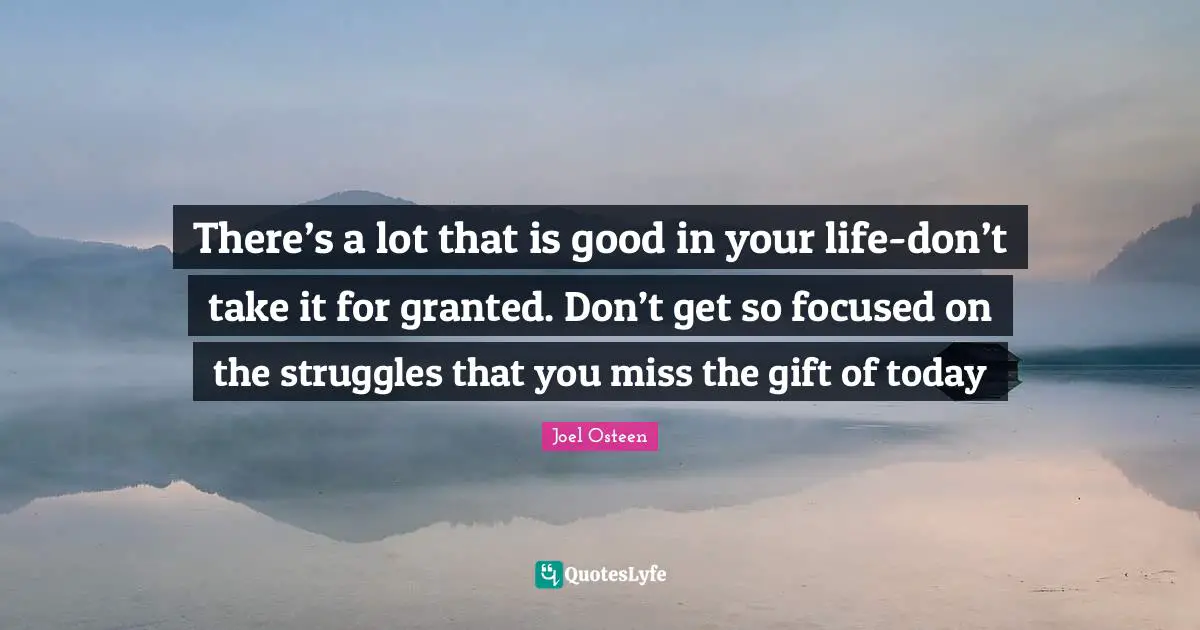 There’s a lot that is good in your life-don’t take it for granted. Don’t get so focused on the struggles that you miss the gift of today