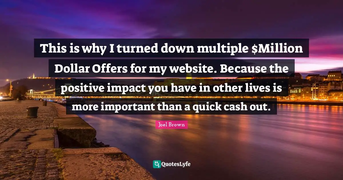 Joel Brown Quotes: "This is why I turned down multiple $Million Dollar Offers for my website. Because the positive impact you have in other lives is more important than a quick cash out."