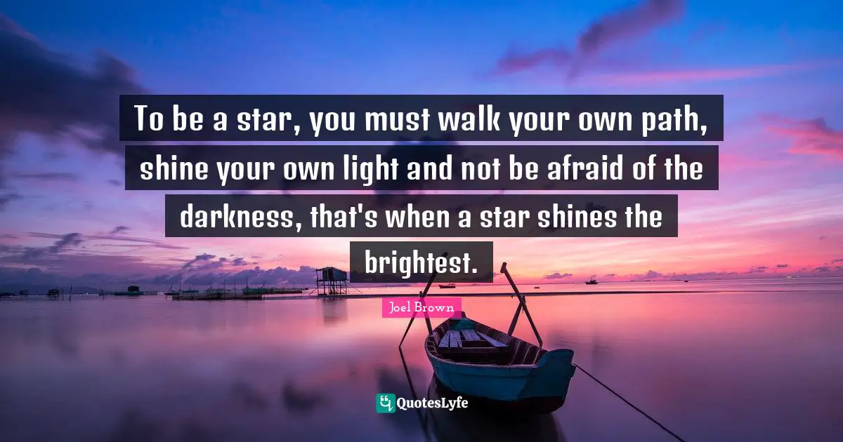 Joel Brown Quotes: "To be a star, you must walk your own path, shine your own light and not be afraid of the darkness, that's when a star shines the brightest."