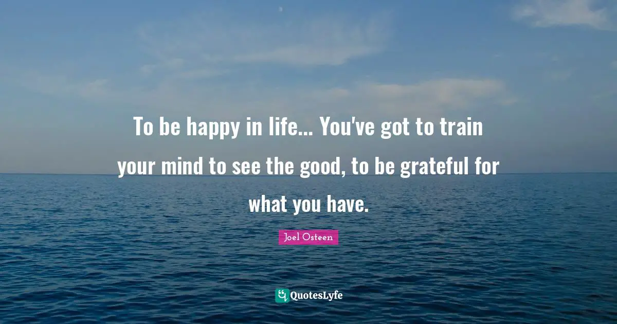 To be happy in life... You've got to train your mind to see the good, to be grateful for what you have.