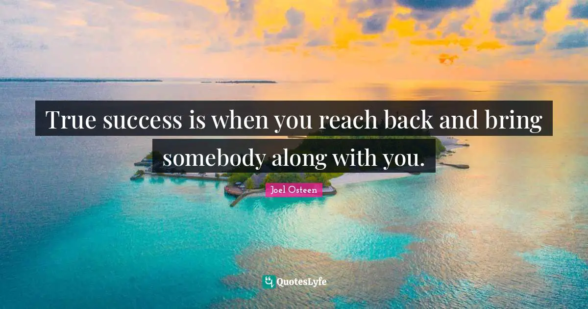 True success is when you reach back and bring somebody along with you.