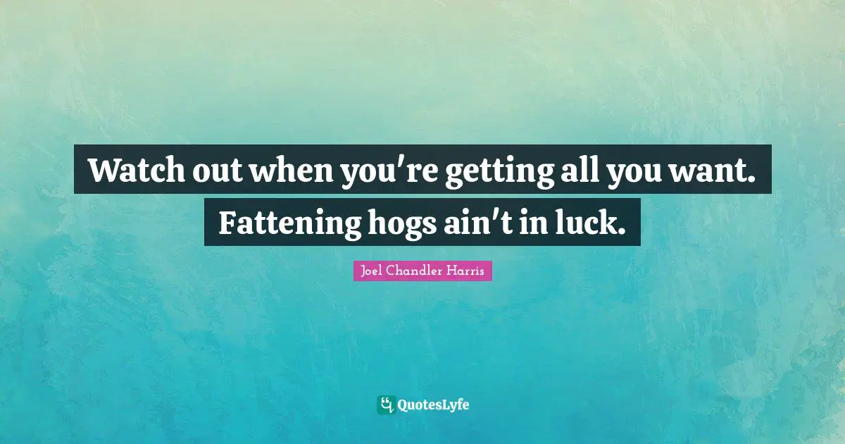 Watch out when you're getting all you want. Fattening hogs ain't in luck.