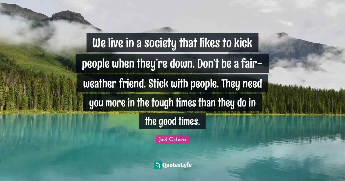 Joel Osteen Quotes: "We live in a society that likes to kick people when they’re down. Don’t be a fair-weather friend. Stick with people. They need you more in the tough times than they do in the good times."