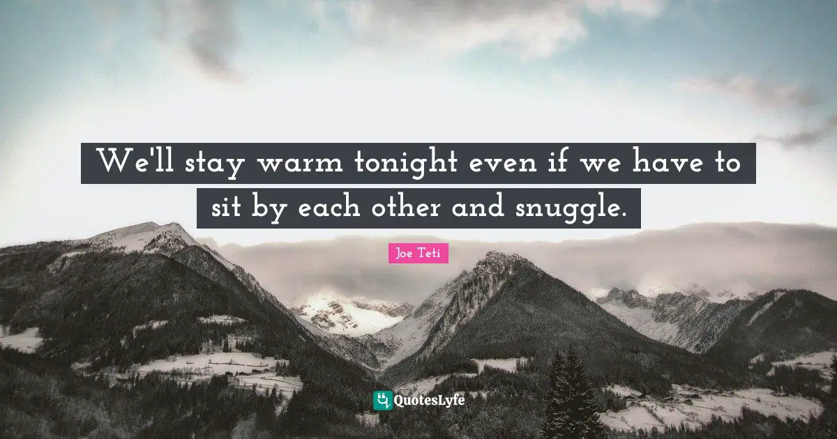 We'll stay warm tonight even if we have to sit by each other and snuggle.