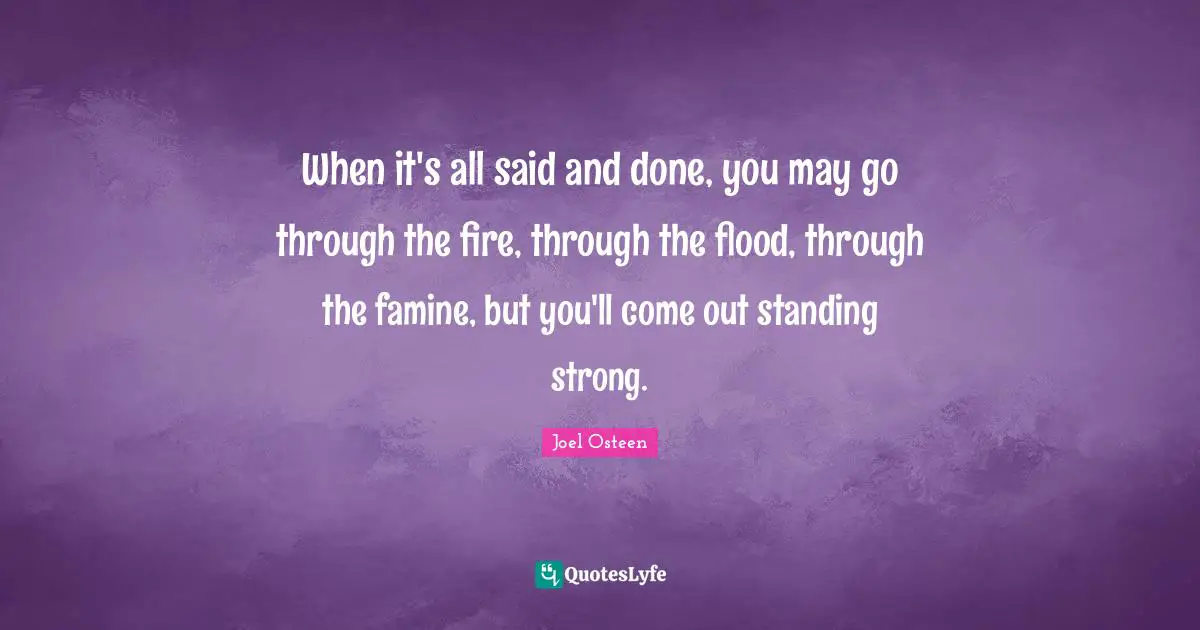Joel Osteen Quotes: "When it's all said and done, you may go through the fire, through the flood, through the famine, but you'll come out standing strong."