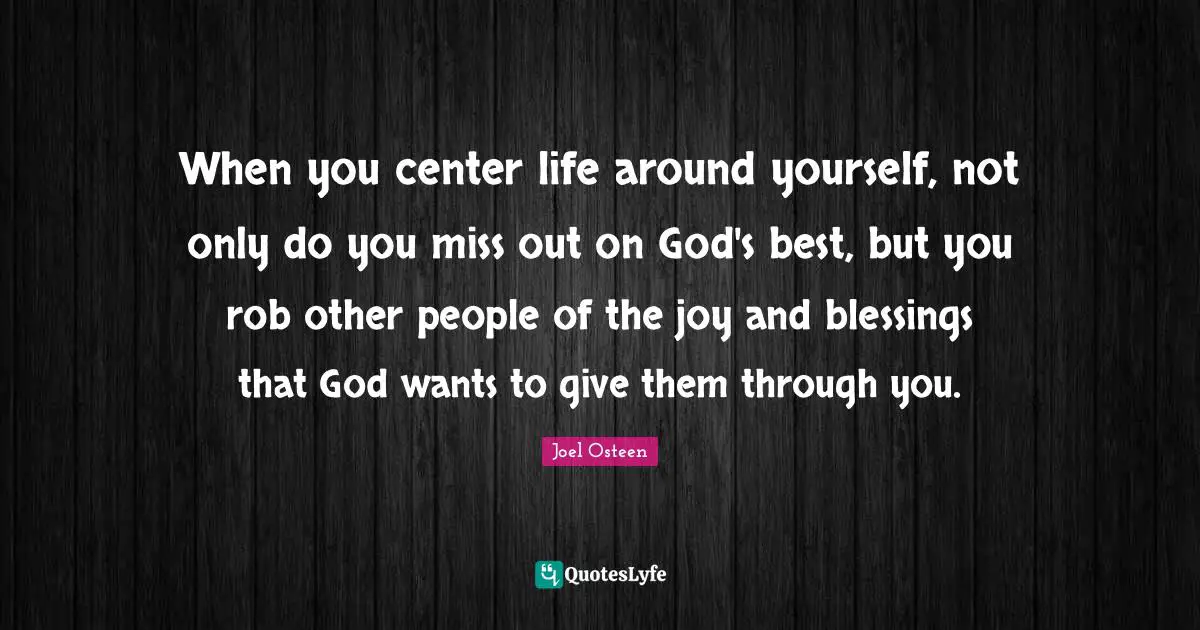 Joel Osteen Quotes: "When you center life around yourself, not only do you miss out on God's best, but you rob other people of the joy and blessings that God wants to give them through you."