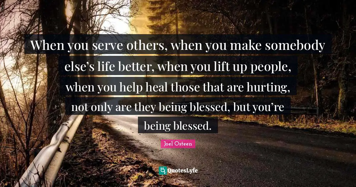 Joel Osteen Quotes: "When you serve others, when you make somebody else’s life better, when you lift up people, when you help heal those that are hurting, not only are they being blessed, but you’re being blessed."