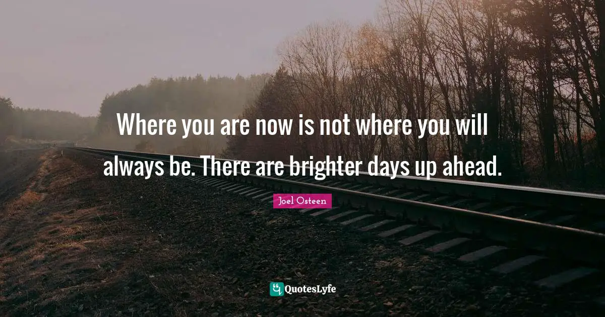 Brighter Quotes: "Where you are now is not where you will always be. There are brighter days up ahead."