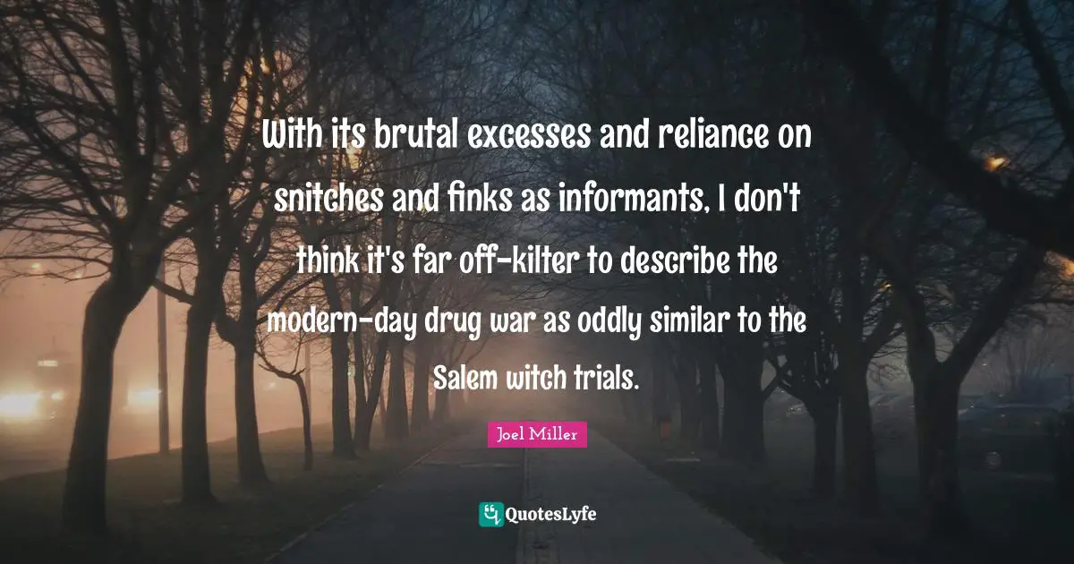 With its brutal excesses and reliance on snitches and finks as informants, I don't think it's far off-kilter to describe the modern-day drug war as oddly similar to the Salem witch trials.