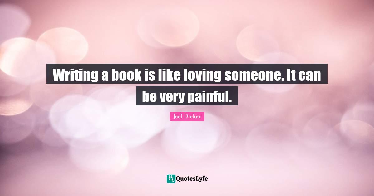 Writing a book is like loving someone. It can be very painful.