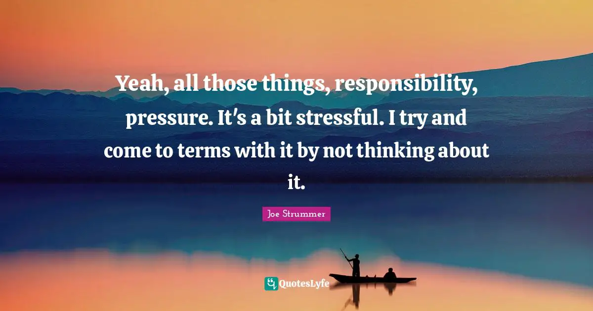 Yeah, all those things, responsibility, pressure. It's a bit stressful. I try and come to terms with it by not thinking about it.