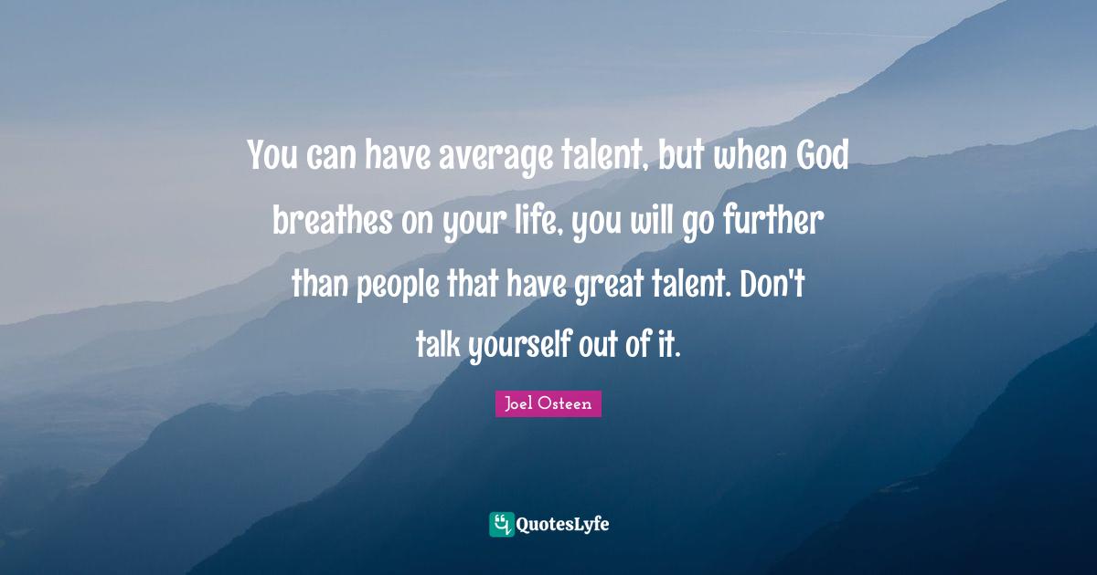 You can have average talent, but when God breathes on your life, you will go further than people that have great talent. Don't talk yourself out of it.