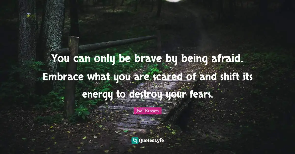Joel Brown Quotes: "You can only be brave by being afraid. Embrace what you are scared of and shift its energy to destroy your fears."