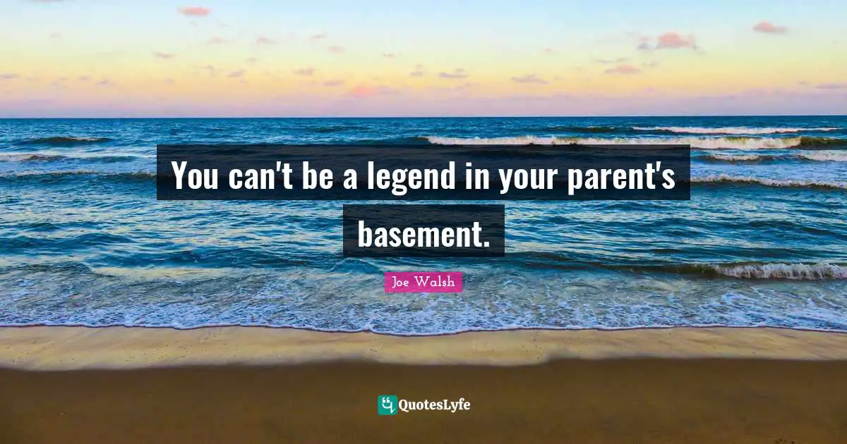 You can't be a legend in your parent's basement.