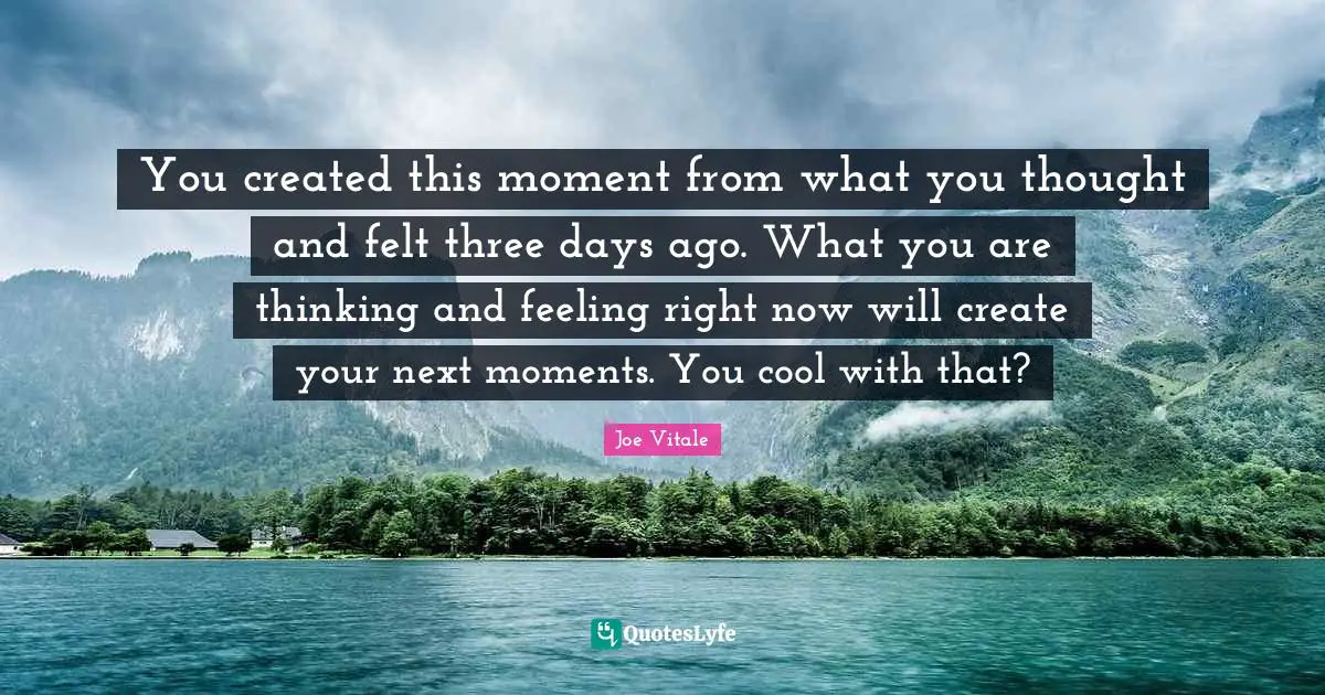 Joe Vitale Quotes: "You created this moment from what you thought and felt three days ago. What you are thinking and feeling right now will create your next moments. You cool with that?"