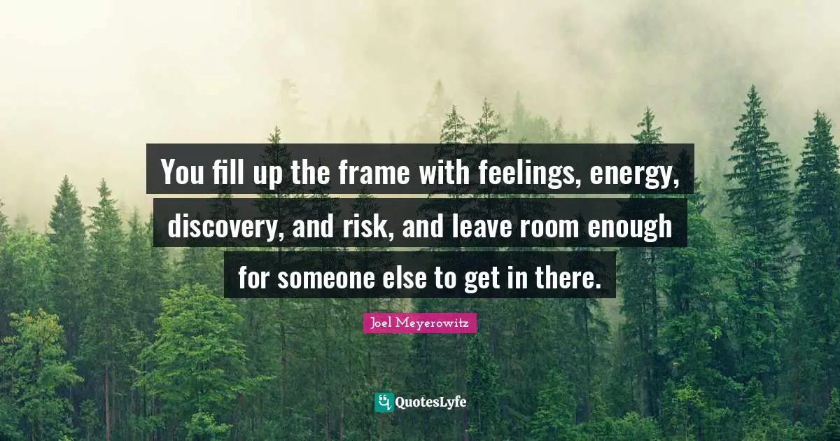 You fill up the frame with feelings, energy, discovery, and risk, and leave room enough for someone else to get in there.