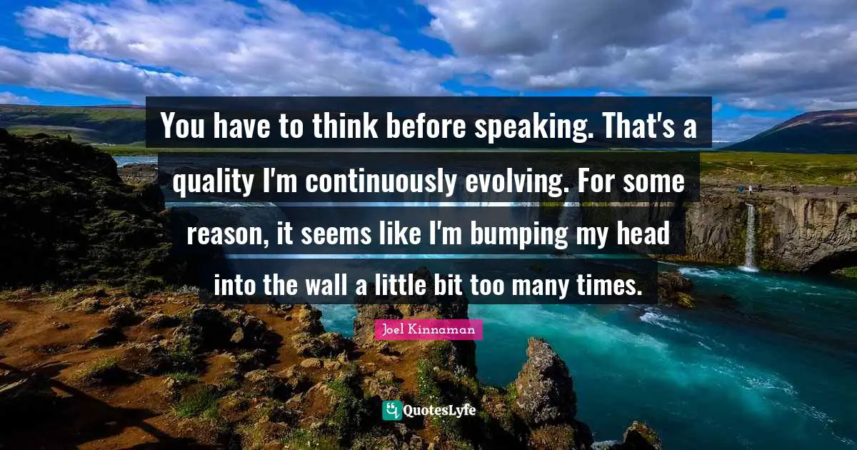 You have to think before speaking. That's a quality I'm continuously evolving. For some reason, it seems like I'm bumping my head into the wall a little bit too many times.