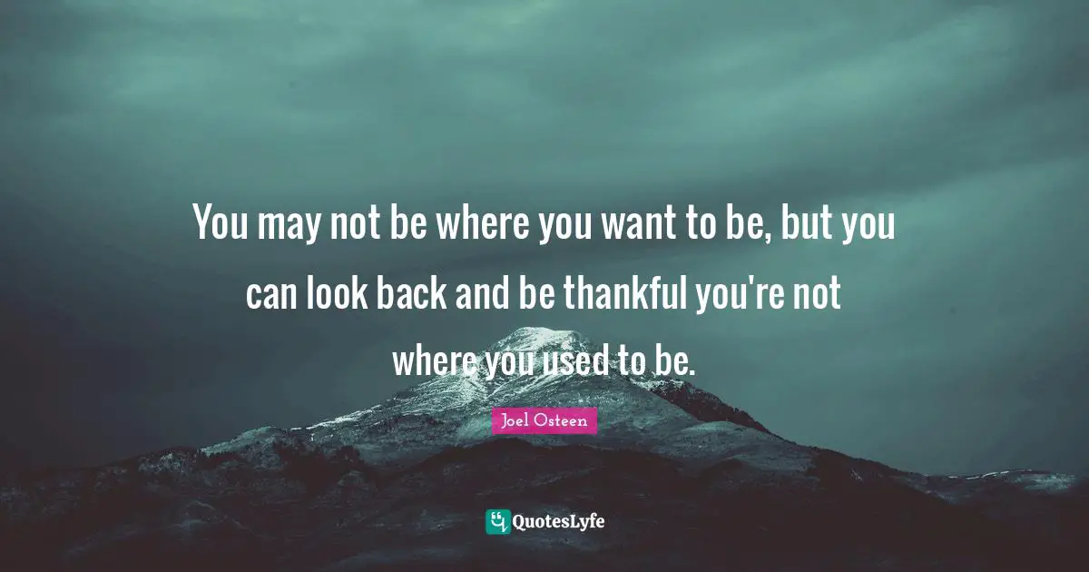 You may not be where you want to be, but you can look back and be thankful you're not where you used to be.