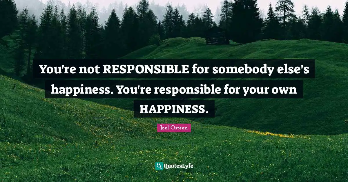 You're not RESPONSIBLE for somebody else's happiness. You're responsible for your own HAPPINESS.