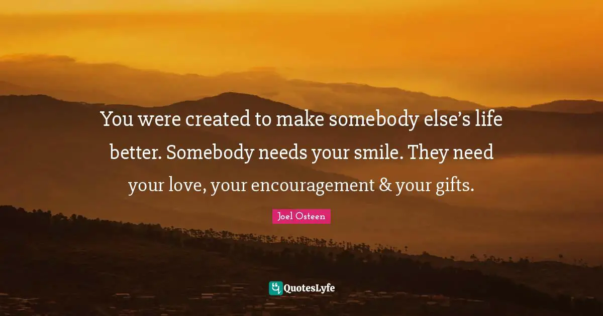 Encouragement Quotes: "You were created to make somebody else’s life better. Somebody needs your smile. They need your love, your encouragement & your gifts."