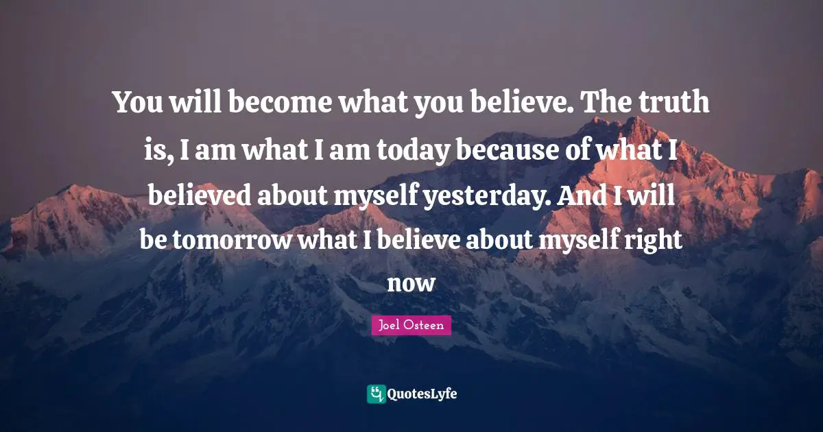 Joel Osteen Quotes: "You will become what you believe. The truth is, I am what I am today because of what I believed about myself yesterday. And I will be tomorrow what I believe about myself right now"