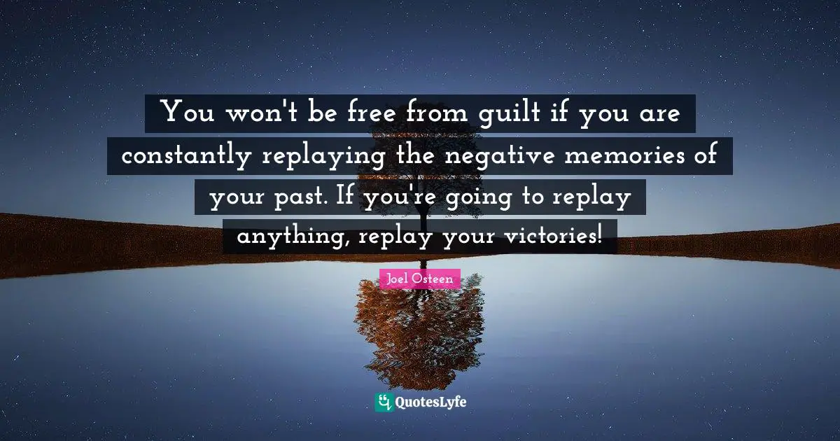 Joel Osteen Quotes: "You won't be free from guilt if you are constantly replaying the negative memories of your past. If you're going to replay anything, replay your victories!"