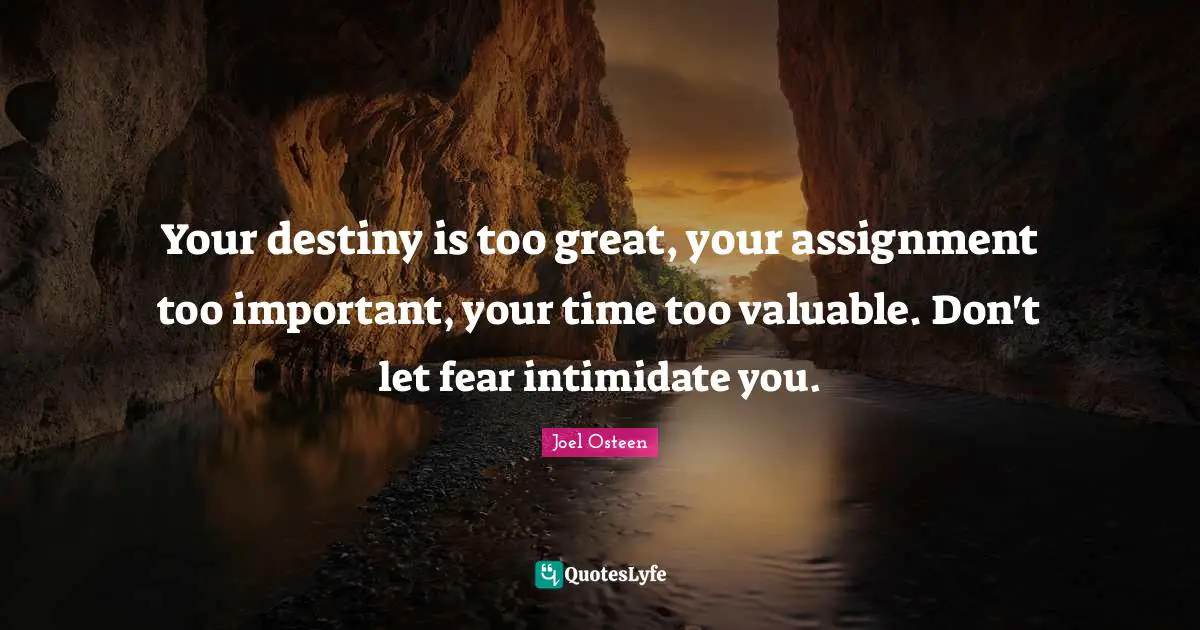 Joel Osteen Quotes: "Your destiny is too great, your assignment too important, your time too valuable. Don't let fear intimidate you."