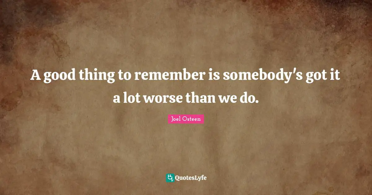 A good thing to remember is somebody's got it a lot worse than we do.