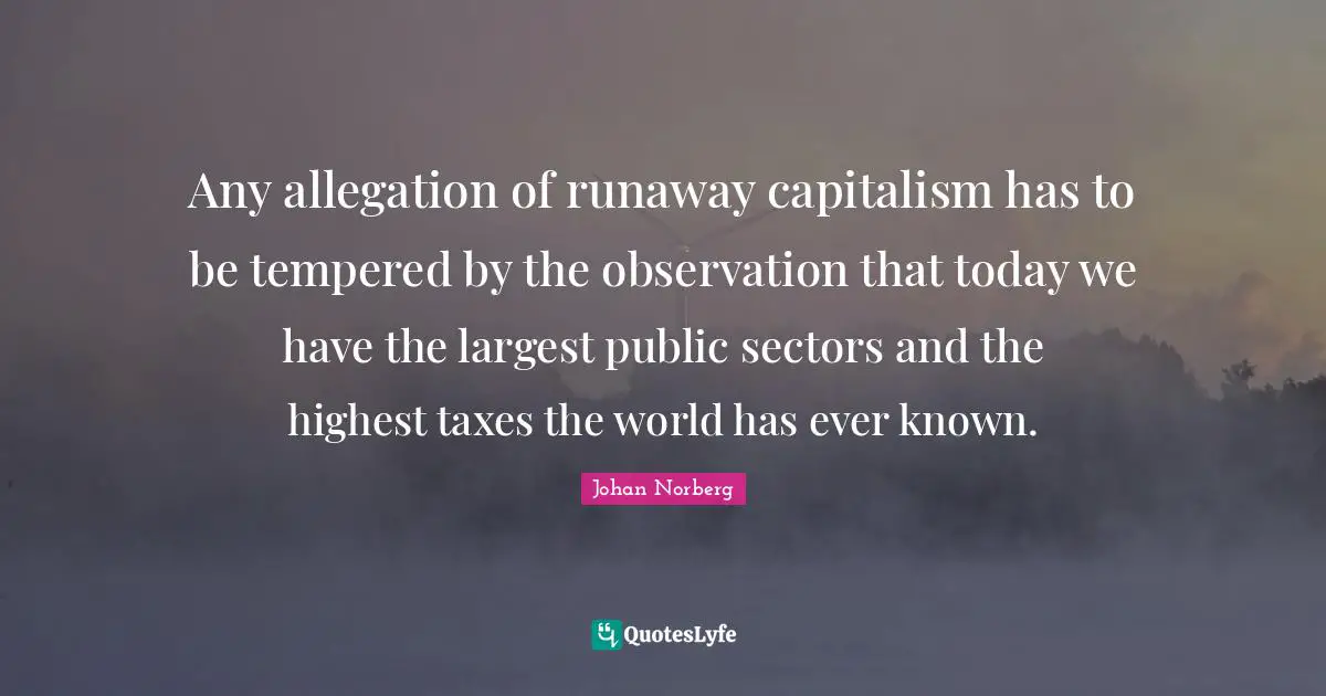 Any allegation of runaway capitalism has to be tempered by the observation that today we have the largest public sectors and the highest taxes the world has ever known.