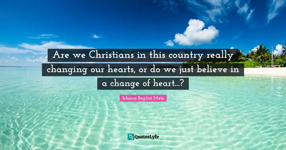 Johann Baptist Metz Quotes: "Are we Christians in this country really changing our hearts, or do we just believe in a change of heart...?"
