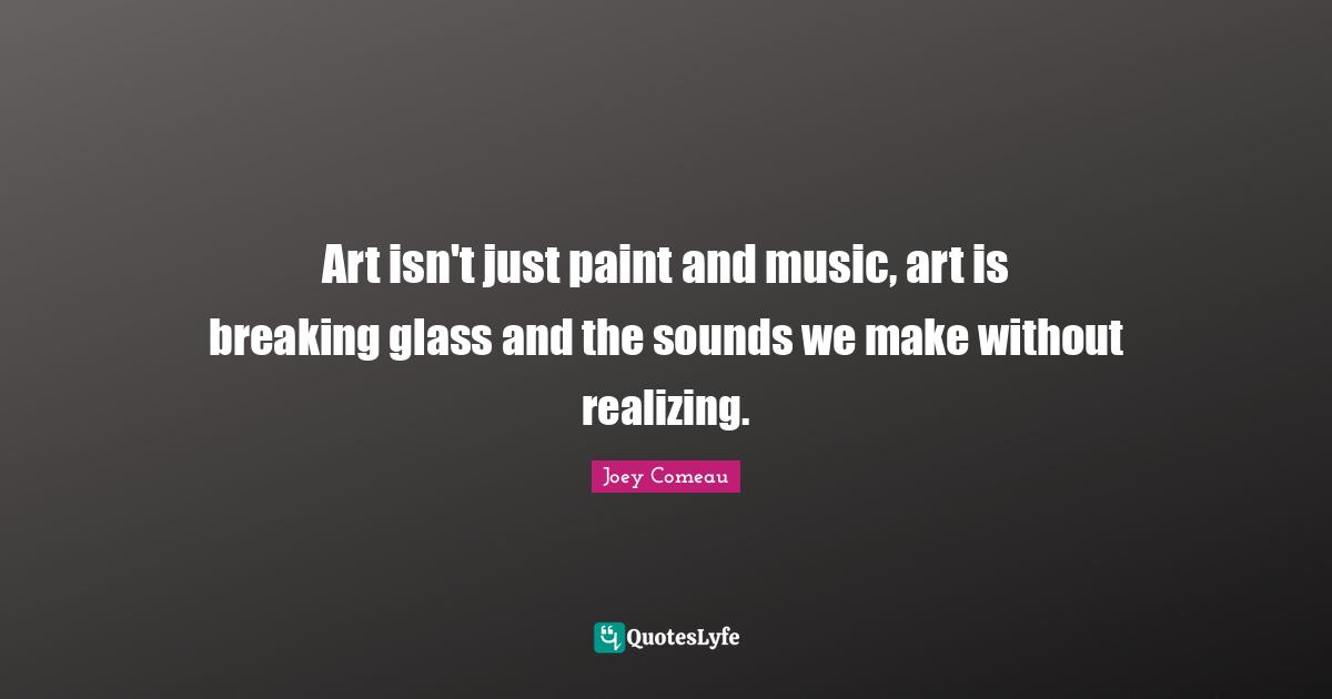 Art isn't just paint and music, art is breaking glass and the sounds we make without realizing.