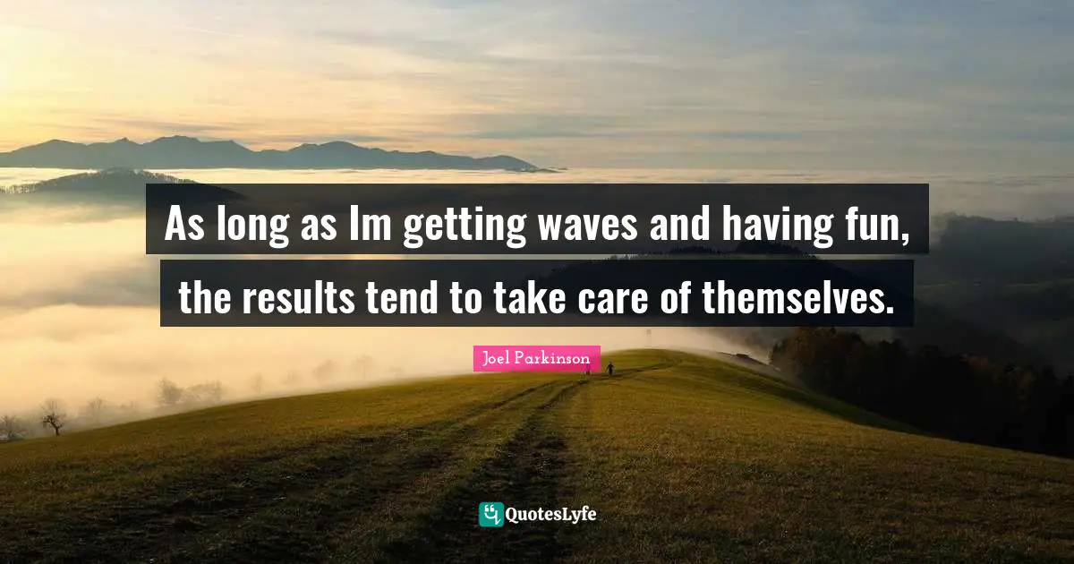 As long as Im getting waves and having fun, the results tend to take care of themselves.