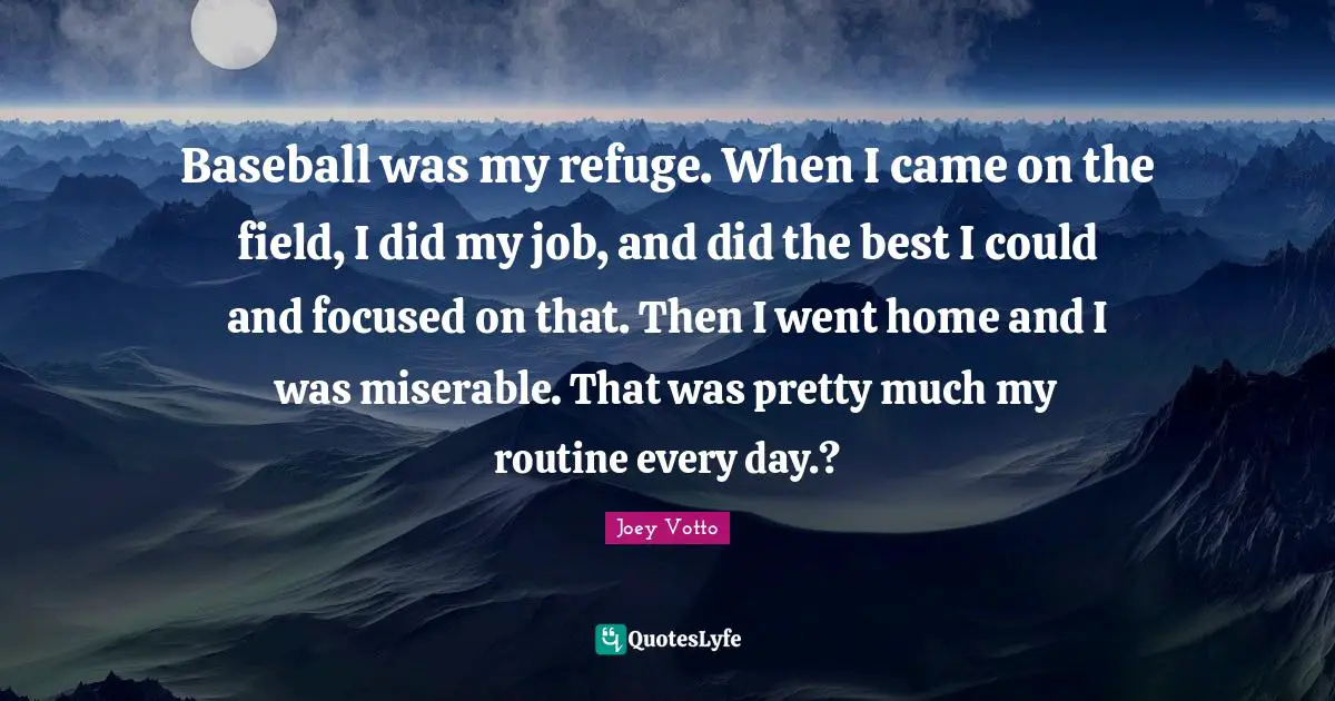 Baseball was my refuge. When I came on the field, I did my job, and did the best I could and focused on that. Then I went home and I was miserable. That was pretty much my routine every day.?