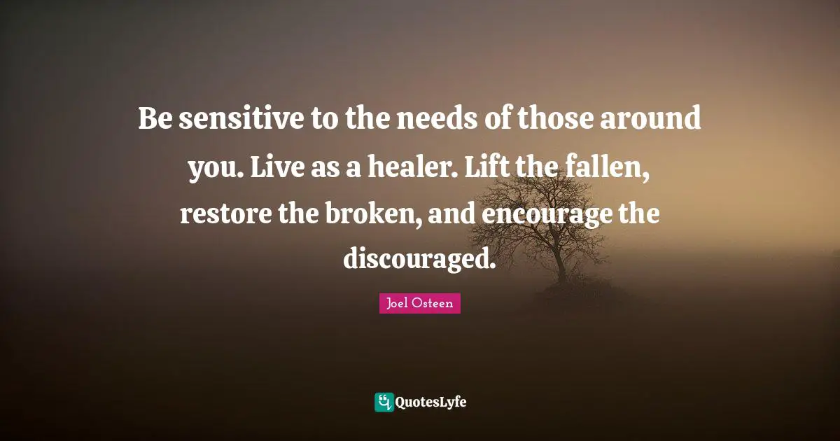 Be sensitive to the needs of those around you. Live as a healer. Lift the fallen, restore the broken, and encourage the discouraged.