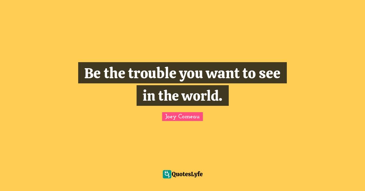 Be the trouble you want to see in the world.