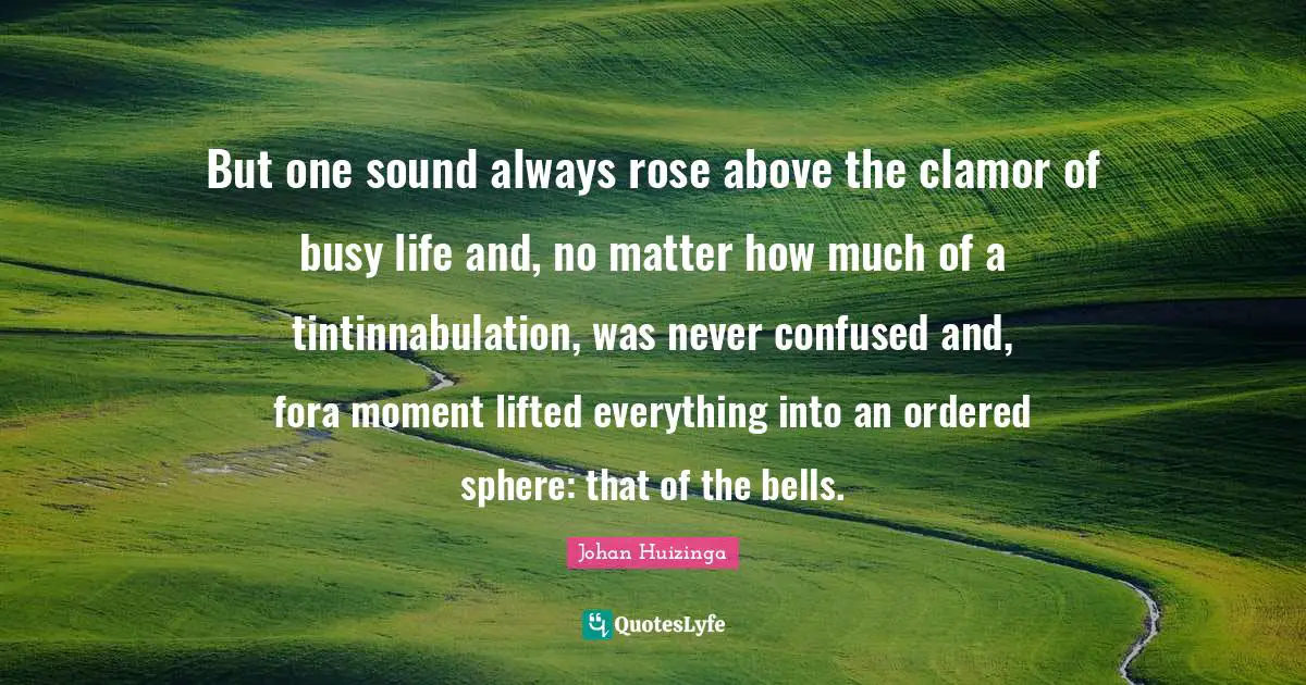 Clamor Quotes: "But one sound always rose above the clamor of busy life and, no matter how much of a tintinnabulation, was never confused and, fora moment lifted everything into an ordered sphere: that of the bells."