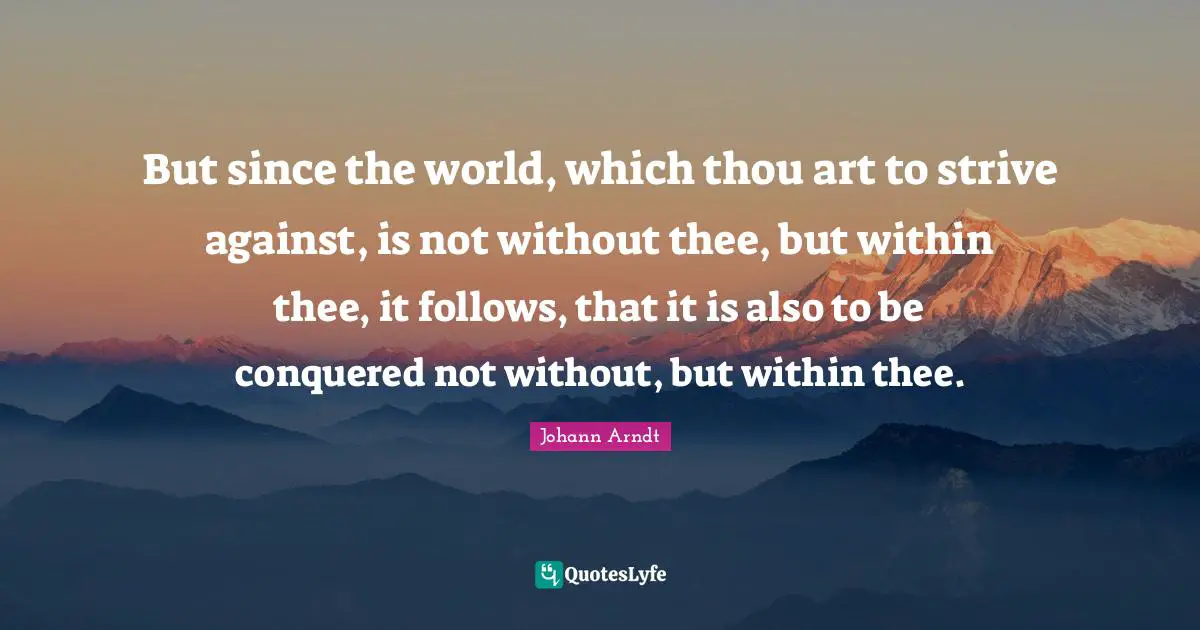 But since the world, which thou art to strive against, is not without thee, but within thee, it follows, that it is also to be conquered not without, but within thee.