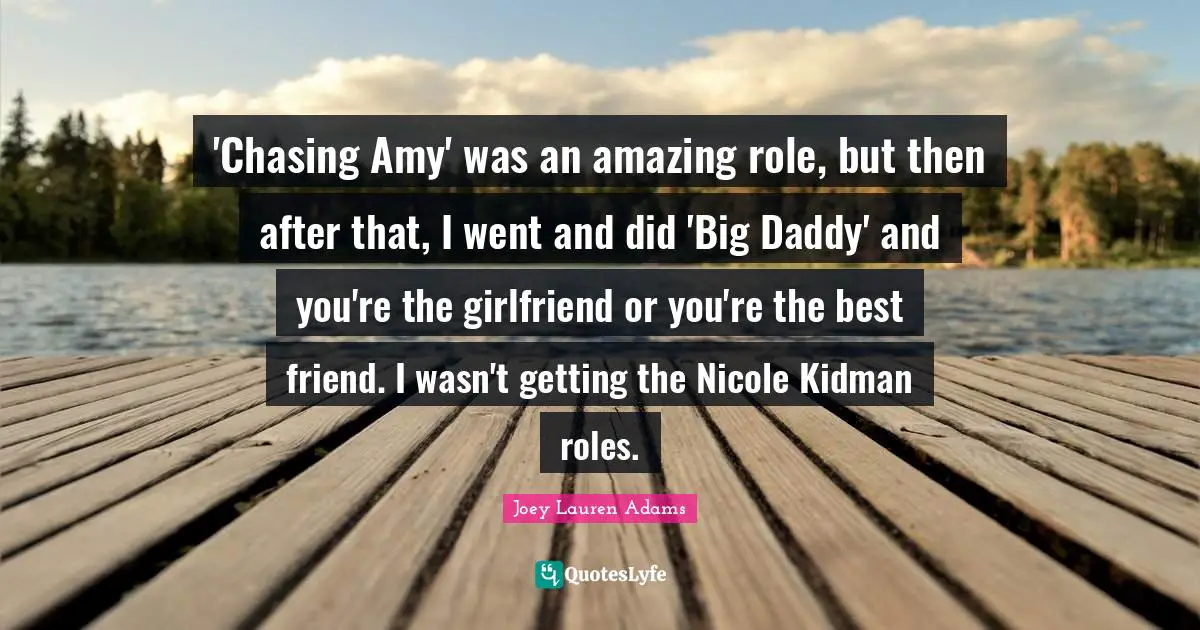 Amy Quotes: "'Chasing Amy' was an amazing role, but then after that, I went and did 'Big Daddy' and you're the girlfriend or you're the best friend. I wasn't getting the Nicole Kidman roles."