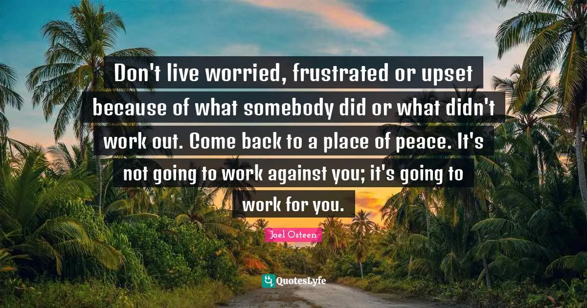 Don't live worried, frustrated or upset because of what somebody did or what didn't work out. Come back to a place of peace. It's not going to work against you; it's going to work for you.