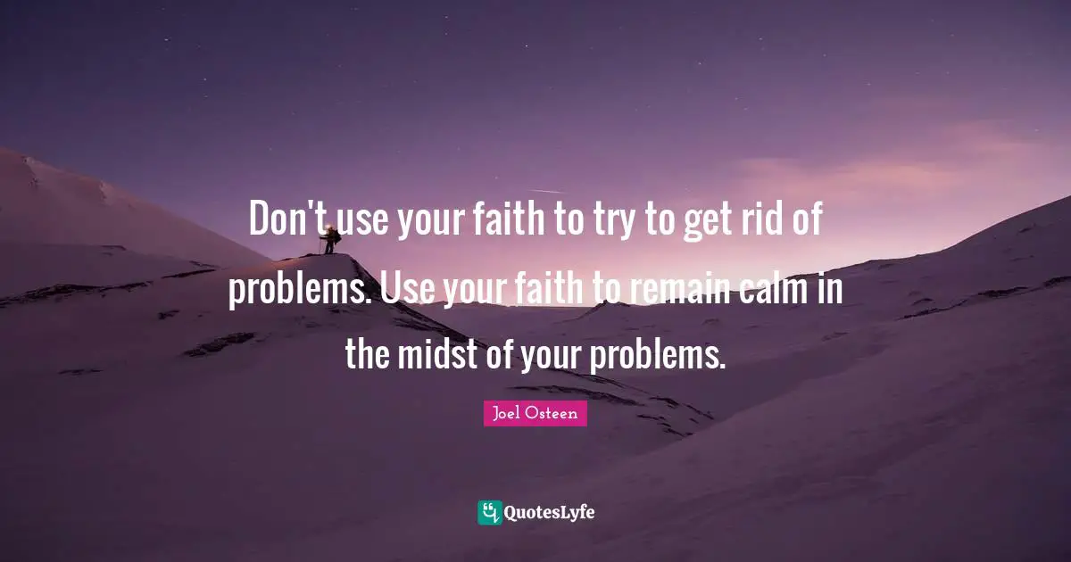 Don't use your faith to try to get rid of problems. Use your faith to remain calm in the midst of your problems.