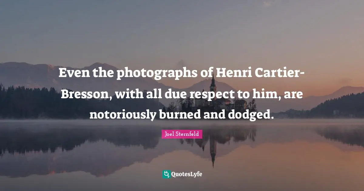 Even the photographs of Henri Cartier-Bresson, with all due respect to him, are notoriously burned and dodged.