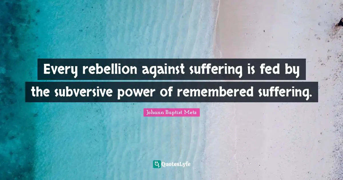 Remembered Quotes: "Every rebellion against suffering is fed by the subversive power of remembered suffering."